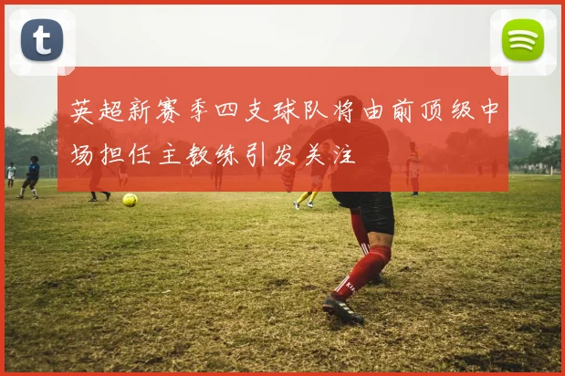 英超新赛季四支球队将由前顶级中场担任主教练引发关注