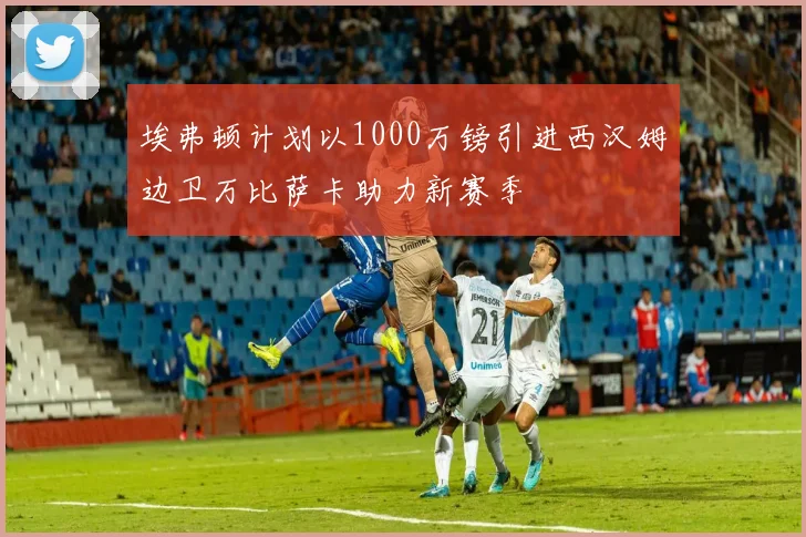 埃弗顿计划以1000万镑引进西汉姆边卫万比萨卡助力新赛季