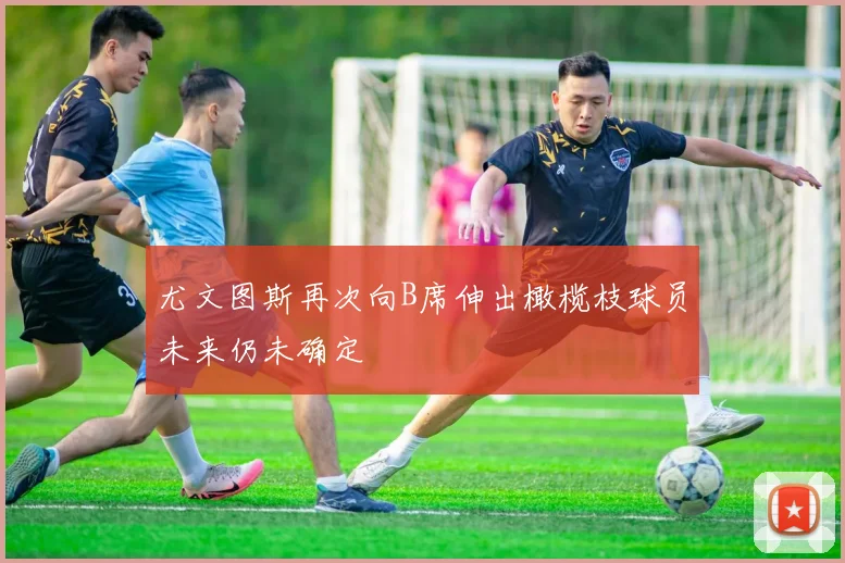 尤文图斯再次向B席伸出橄榄枝球员未来仍未确定