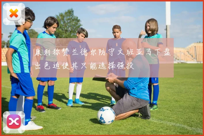 康利称赞兰德尔防守文班亚马下盘出色迫使其只能选择强投