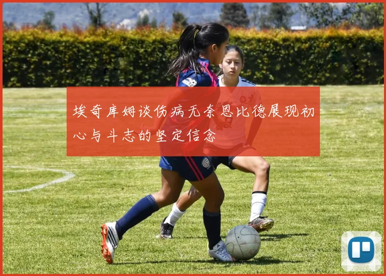 埃奇库姆谈伤病无奈恩比德展现初心与斗志的坚定信念