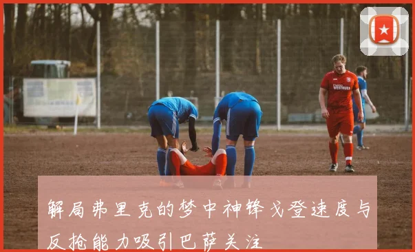 解局弗里克的梦中神锋戈登速度与反抢能力吸引巴萨关注