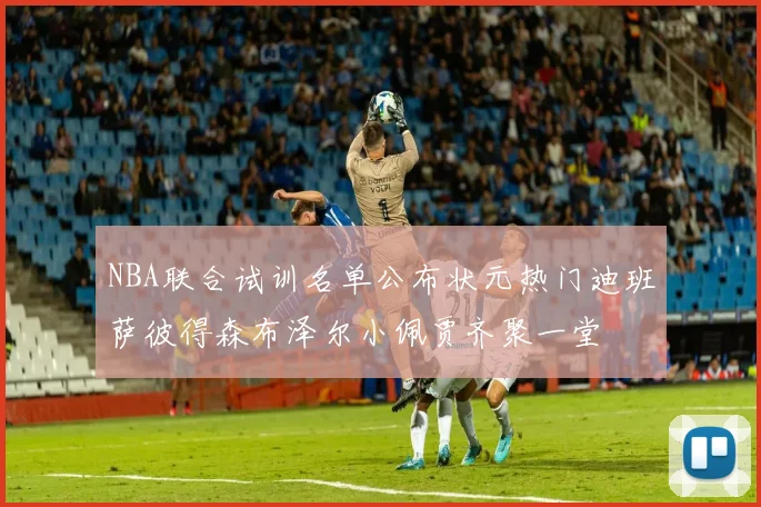 NBA联合试训名单公布状元热门迪班萨彼得森布泽尔小佩贾齐聚一堂