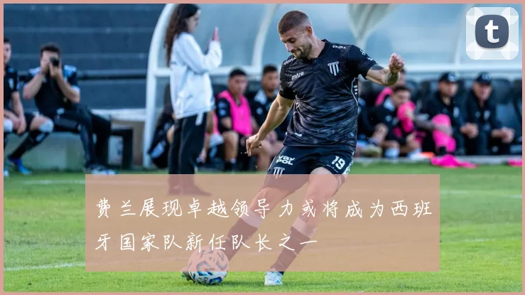 费兰展现卓越领导力或将成为西班牙国家队新任队长之一