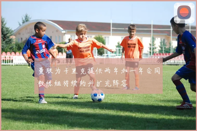 曼联为卡里克提供两年加一年合同教练组将续约并扩充阵容