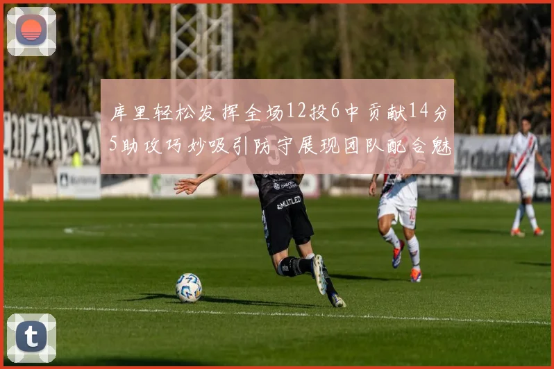 库里轻松发挥全场12投6中贡献14分5助攻巧妙吸引防守展现团队配合魅力