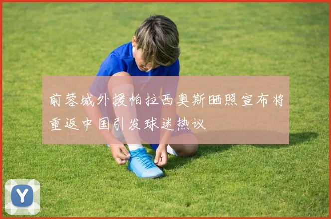 前蓉城外援帕拉西奥斯晒照宣布将重返中国引发球迷热议