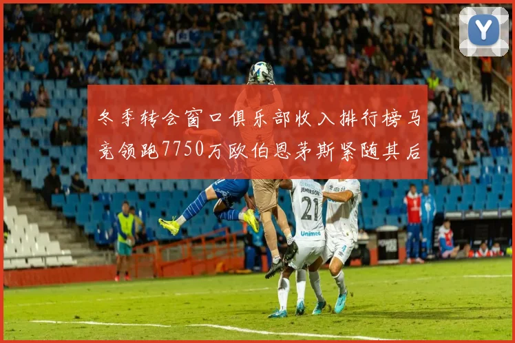 冬季转会窗口俱乐部收入排行榜马竞领跑7750万欧伯恩茅斯紧随其后7200万欧